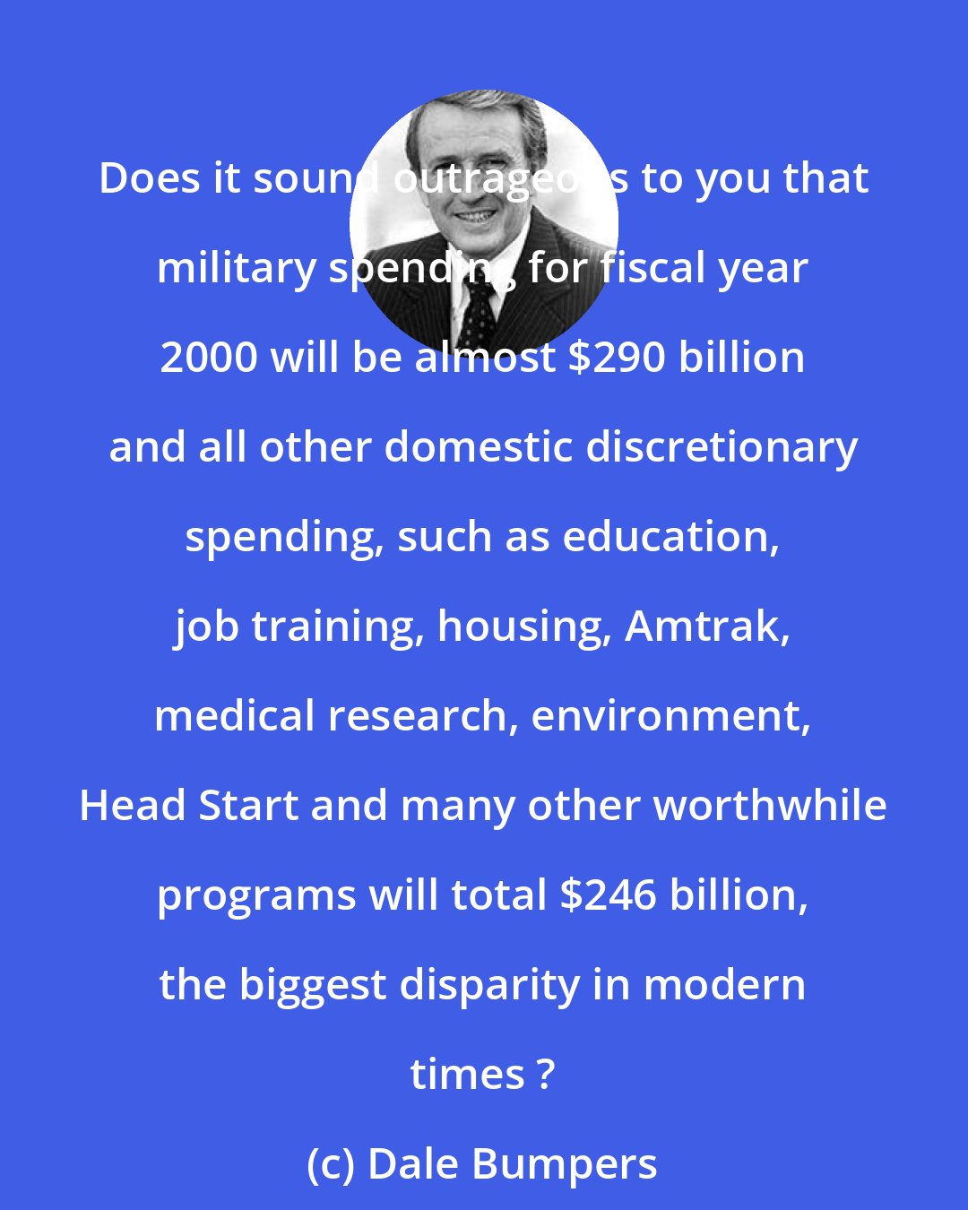 Dale Bumpers: Does it sound outrageous to you that military spending for fiscal year 2000 will be almost $290 billion and all other domestic discretionary spending, such as education, job training, housing, Amtrak, medical research, environment, Head Start and many other worthwhile programs will total $246 billion, the biggest disparity in modern times ?