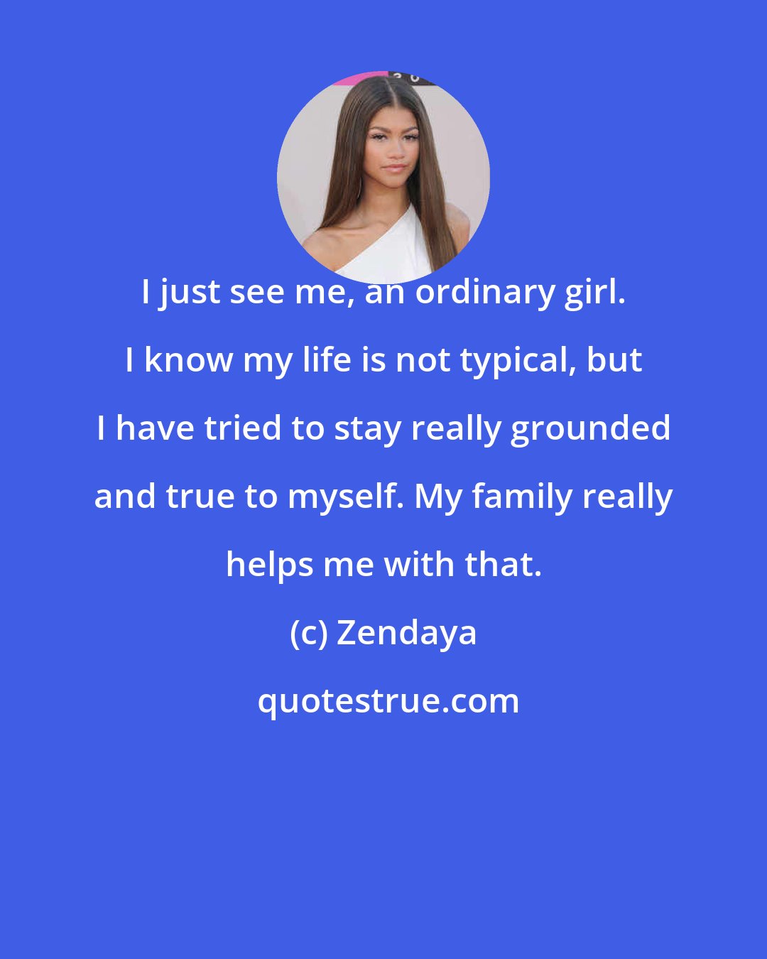 Zendaya: I just see me, an ordinary girl. I know my life is not typical, but I have tried to stay really grounded and true to myself. My family really helps me with that.