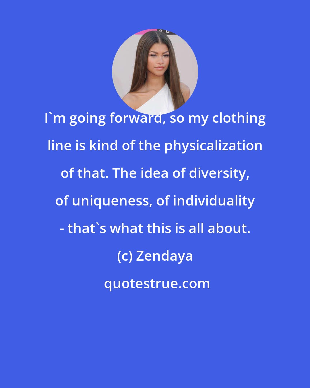 Zendaya: I'm going forward, so my clothing line is kind of the physicalization of that. The idea of diversity, of uniqueness, of individuality - that's what this is all about.