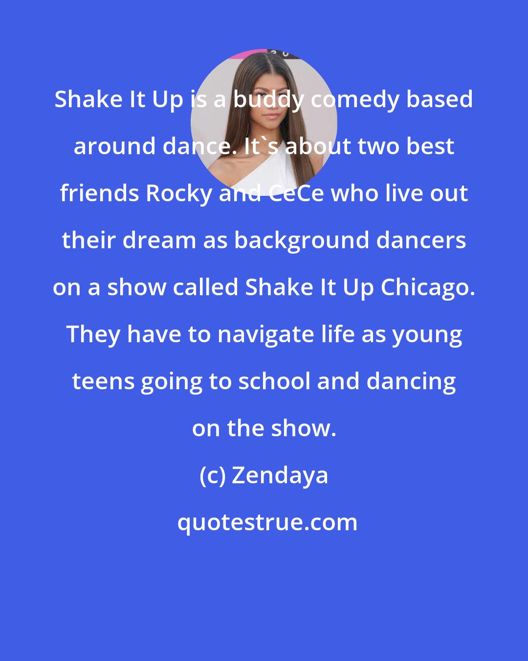 Zendaya: Shake It Up is a buddy comedy based around dance. It's about two best friends Rocky and CeCe who live out their dream as background dancers on a show called Shake It Up Chicago. They have to navigate life as young teens going to school and dancing on the show.