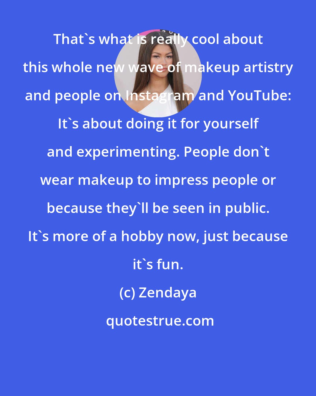 Zendaya: That's what is really cool about this whole new wave of makeup artistry and people on Instagram and YouTube: It's about doing it for yourself and experimenting. People don't wear makeup to impress people or because they'll be seen in public. It's more of a hobby now, just because it's fun.