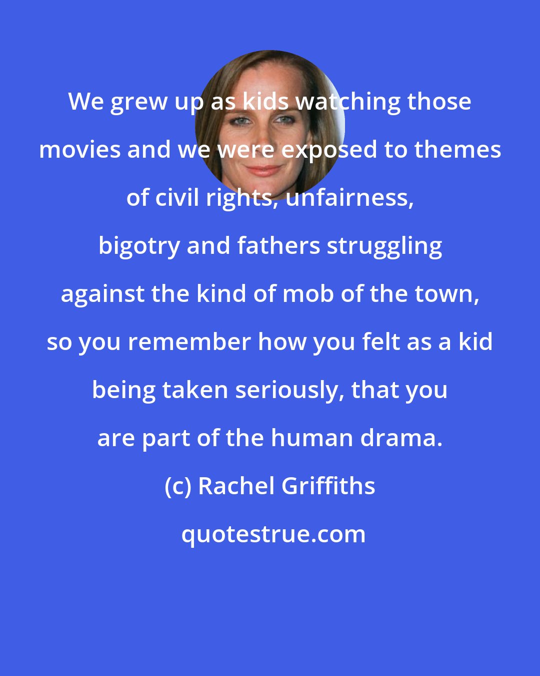 Rachel Griffiths: We grew up as kids watching those movies and we were exposed to themes of civil rights, unfairness, bigotry and fathers struggling against the kind of mob of the town, so you remember how you felt as a kid being taken seriously, that you are part of the human drama.