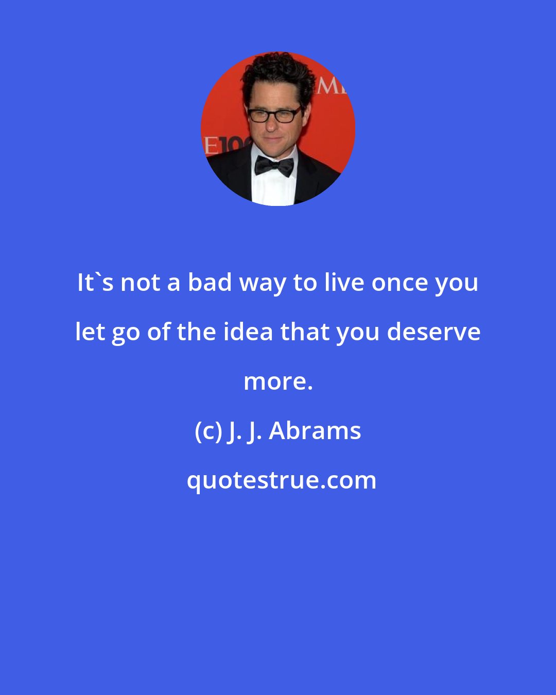J. J. Abrams: It's not a bad way to live once you let go of the idea that you deserve more.