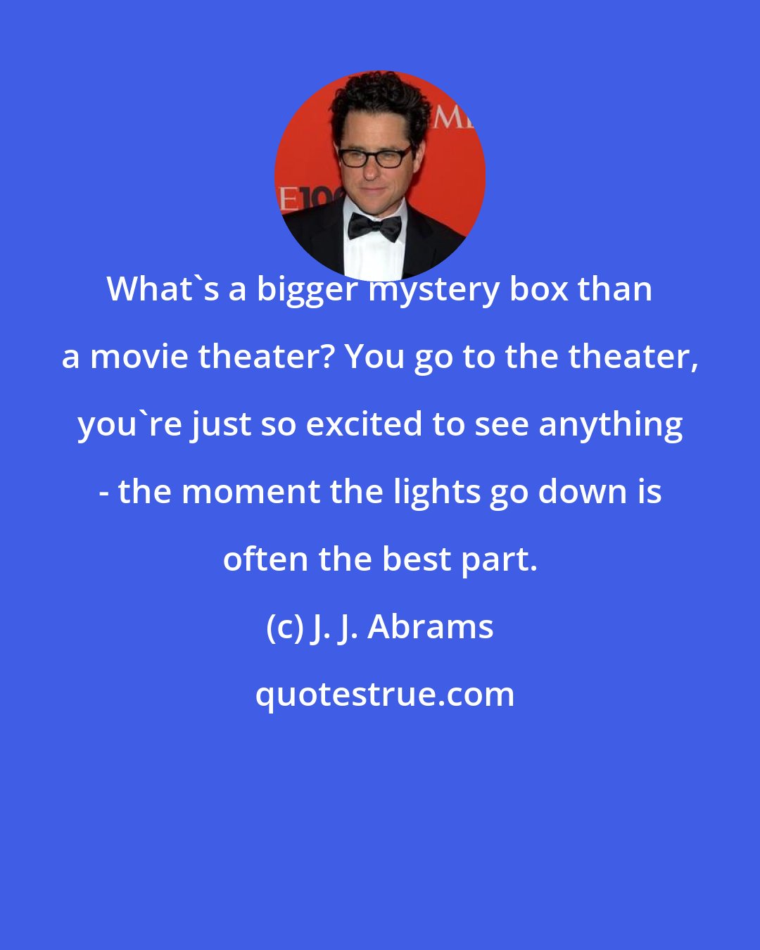 J. J. Abrams: What's a bigger mystery box than a movie theater? You go to the theater, you're just so excited to see anything - the moment the lights go down is often the best part.