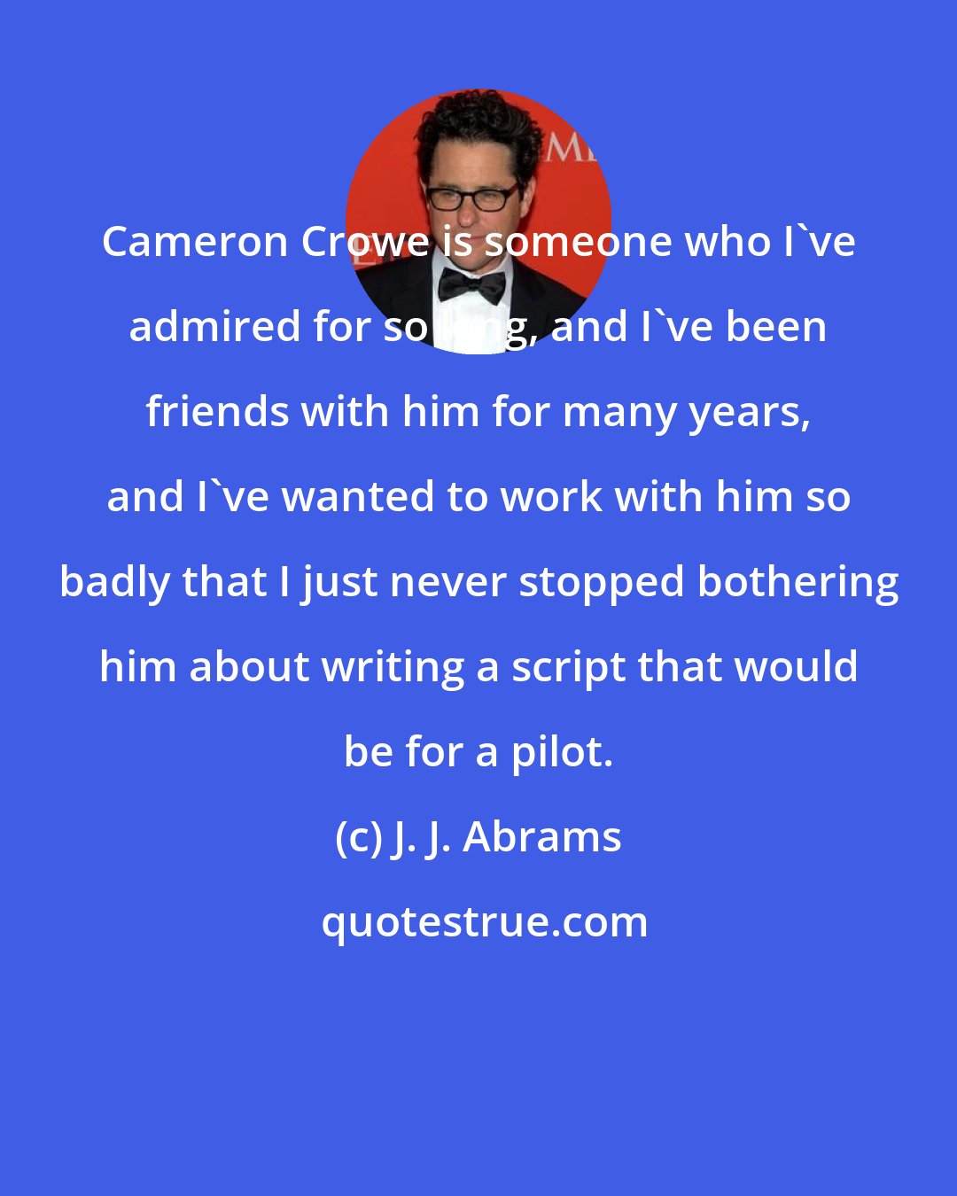 J. J. Abrams: Cameron Crowe is someone who I've admired for so long, and I've been friends with him for many years, and I've wanted to work with him so badly that I just never stopped bothering him about writing a script that would be for a pilot.