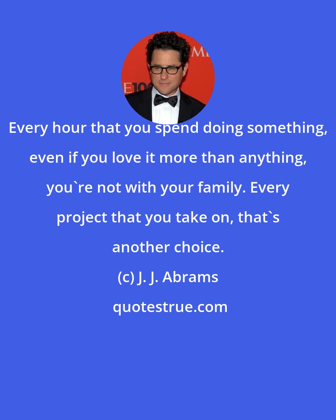 J. J. Abrams: Every hour that you spend doing something, even if you love it more than anything, you're not with your family. Every project that you take on, that's another choice.