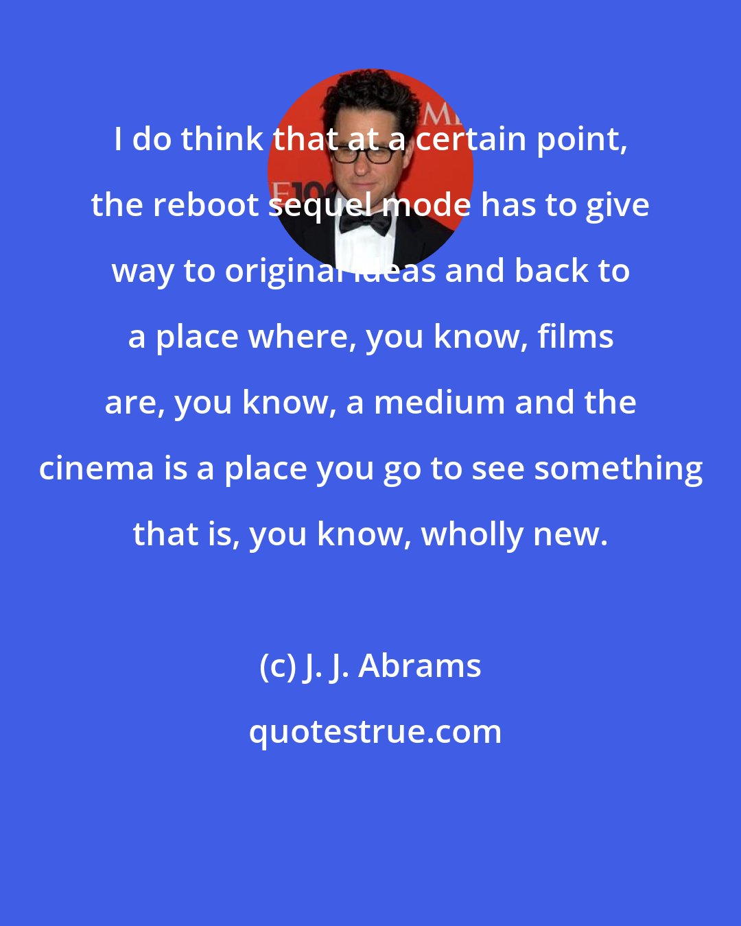 J. J. Abrams: I do think that at a certain point, the reboot sequel mode has to give way to original ideas and back to a place where, you know, films are, you know, a medium and the cinema is a place you go to see something that is, you know, wholly new.