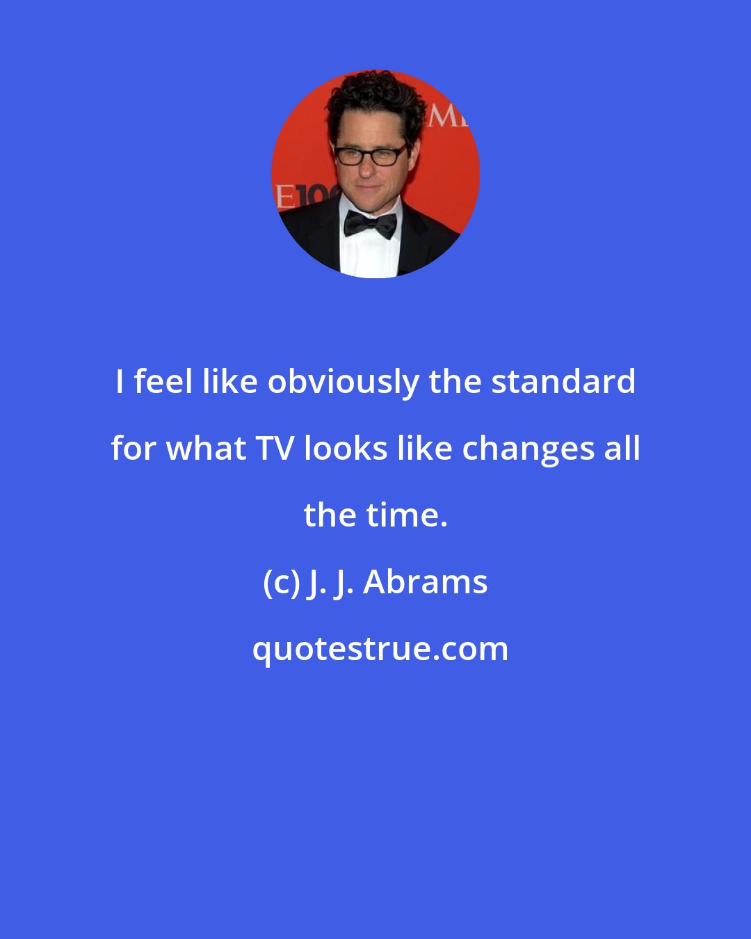 J. J. Abrams: I feel like obviously the standard for what TV looks like changes all the time.