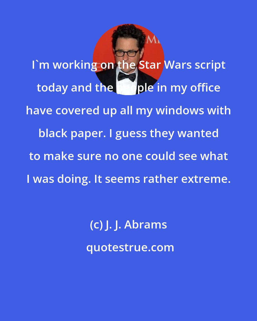 J. J. Abrams: I'm working on the Star Wars script today and the people in my office have covered up all my windows with black paper. I guess they wanted to make sure no one could see what I was doing. It seems rather extreme.