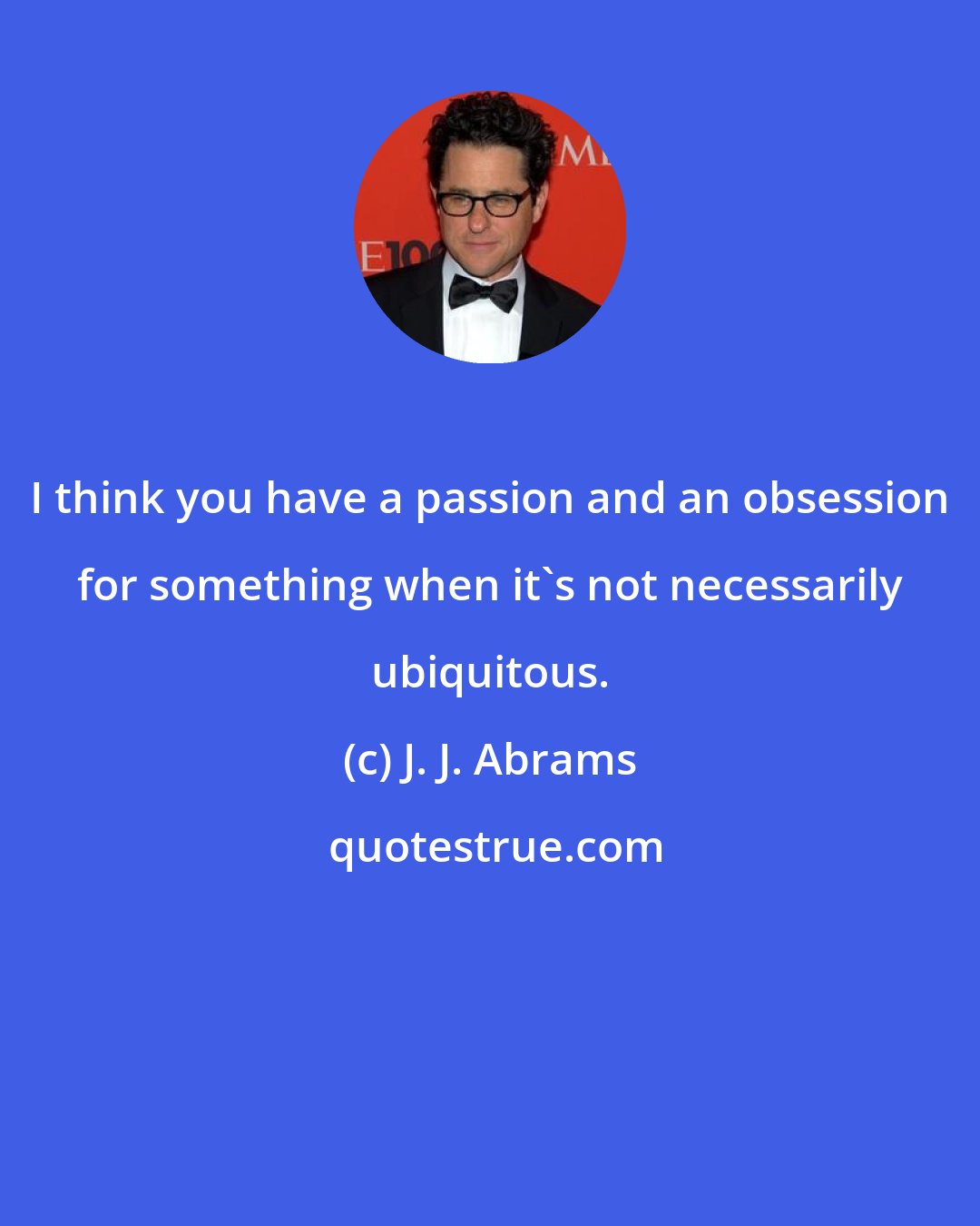 J. J. Abrams: I think you have a passion and an obsession for something when it's not necessarily ubiquitous.