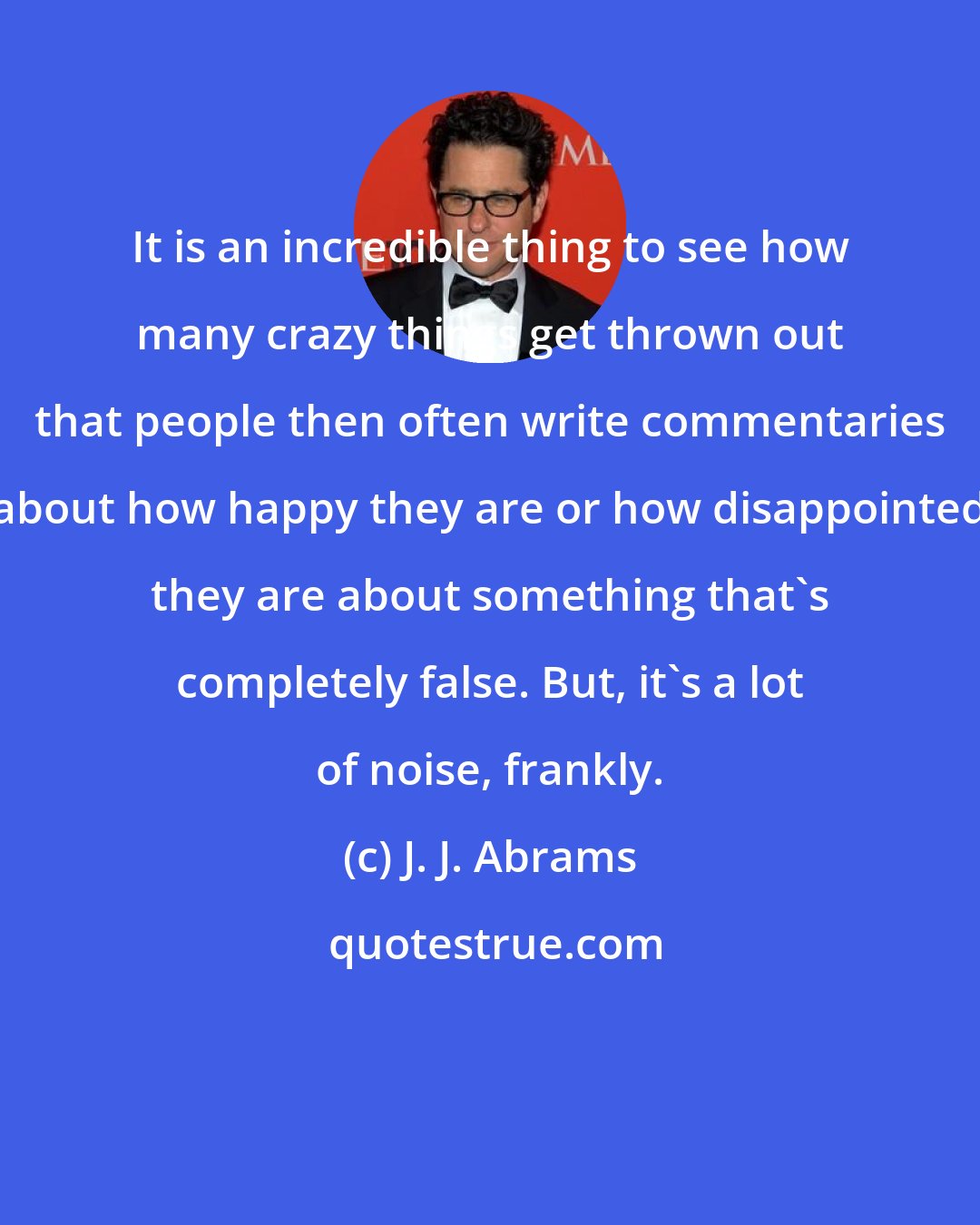 J. J. Abrams: It is an incredible thing to see how many crazy things get thrown out that people then often write commentaries about how happy they are or how disappointed they are about something that's completely false. But, it's a lot of noise, frankly.