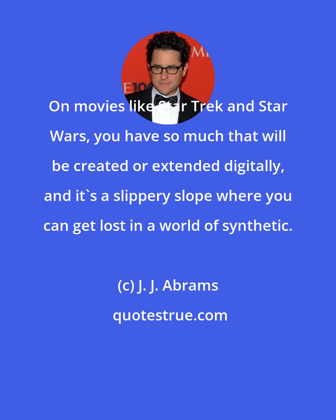 J. J. Abrams: On movies like Star Trek and Star Wars, you have so much that will be created or extended digitally, and it's a slippery slope where you can get lost in a world of synthetic.