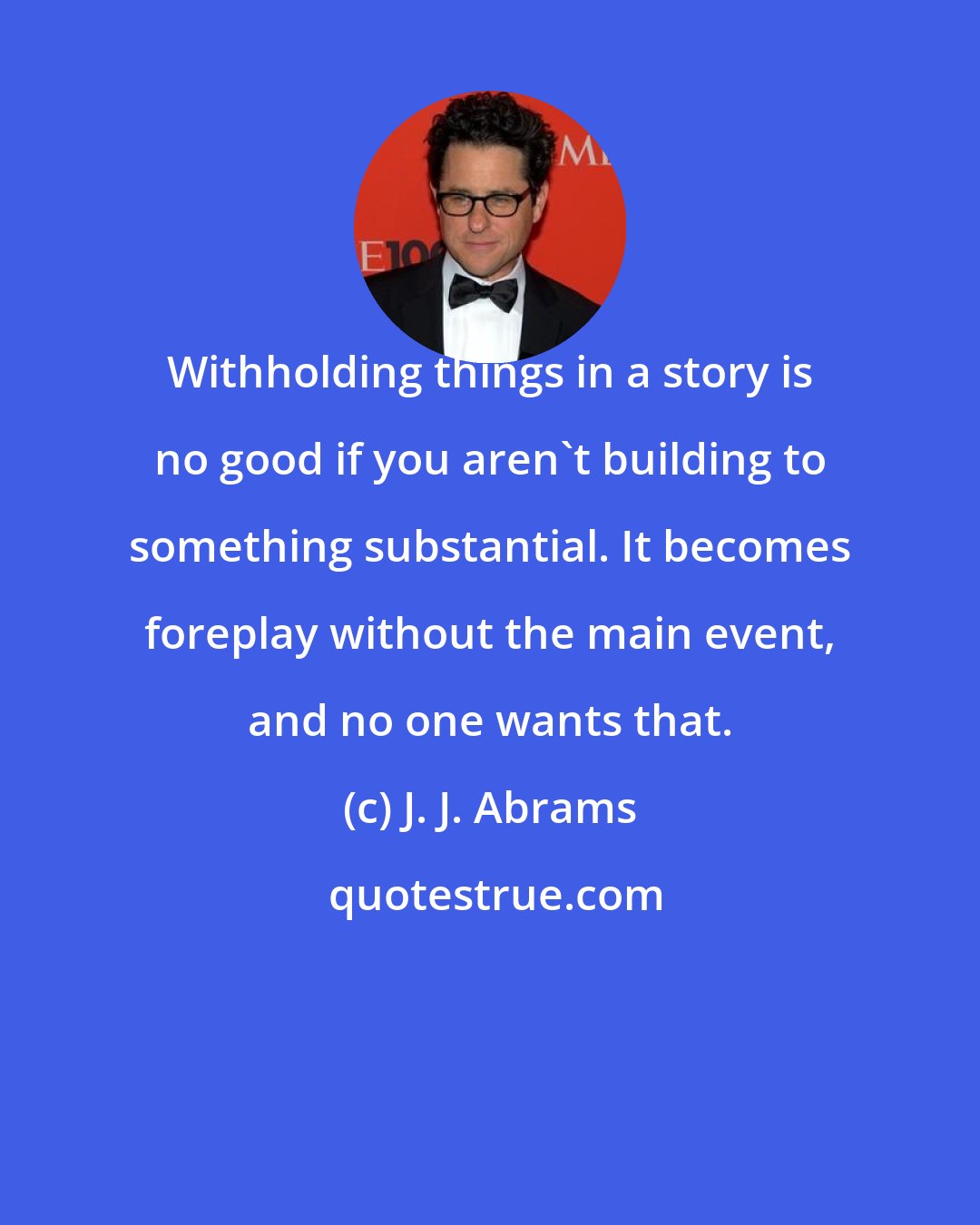 J. J. Abrams: Withholding things in a story is no good if you aren't building to something substantial. It becomes foreplay without the main event, and no one wants that.