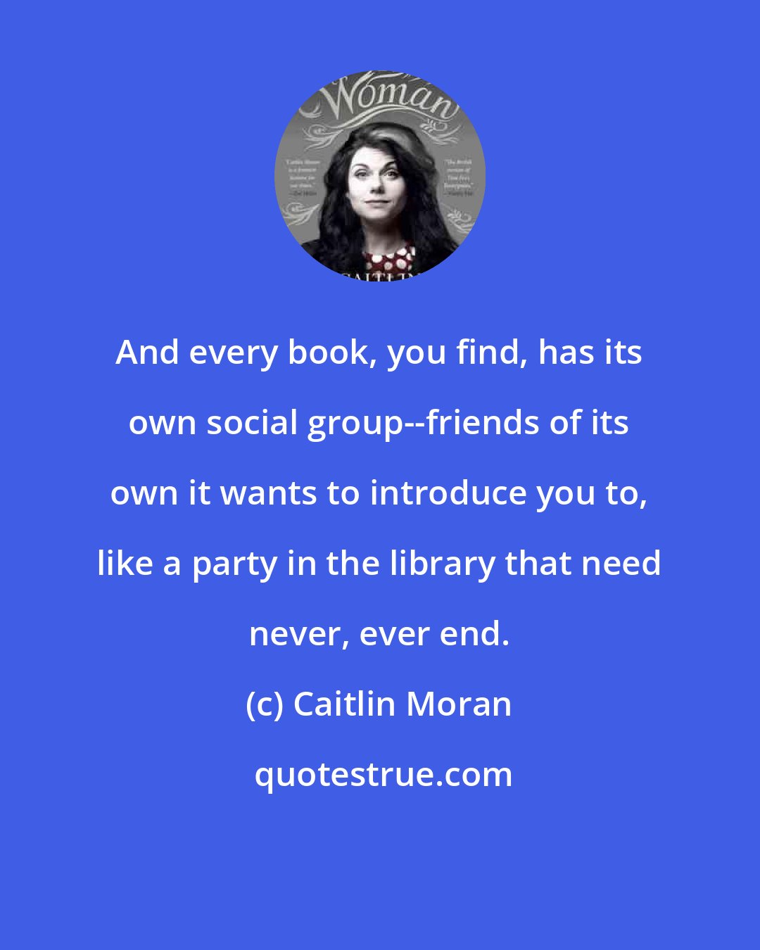 Caitlin Moran: And every book, you find, has its own social group--friends of its own it wants to introduce you to, like a party in the library that need never, ever end.