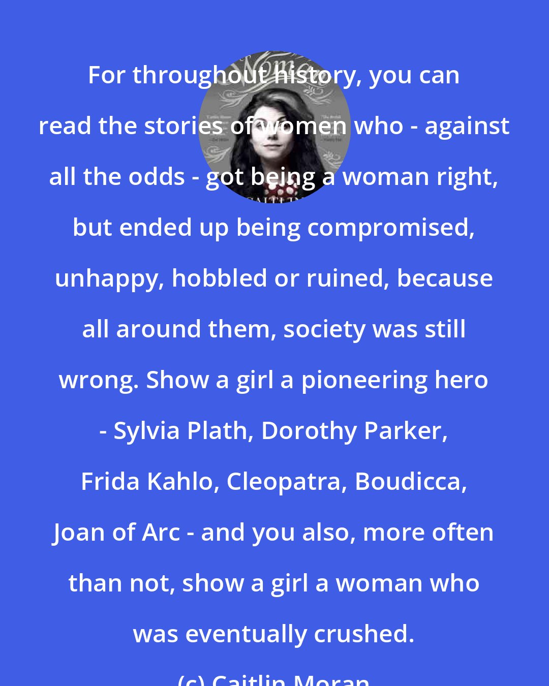 Caitlin Moran: For throughout history, you can read the stories of women who - against all the odds - got being a woman right, but ended up being compromised, unhappy, hobbled or ruined, because all around them, society was still wrong. Show a girl a pioneering hero - Sylvia Plath, Dorothy Parker, Frida Kahlo, Cleopatra, Boudicca, Joan of Arc - and you also, more often than not, show a girl a woman who was eventually crushed.