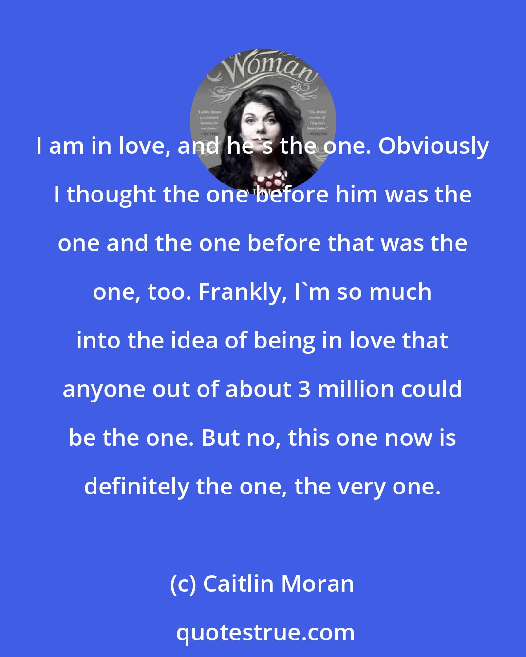 Caitlin Moran: I am in love, and he's the one. Obviously I thought the one before him was the one and the one before that was the one, too. Frankly, I'm so much into the idea of being in love that anyone out of about 3 million could be the one. But no, this one now is definitely the one, the very one.