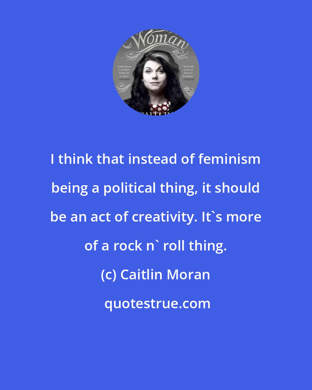 Caitlin Moran: I think that instead of feminism being a political thing, it should be an act of creativity. It's more of a rock n' roll thing.