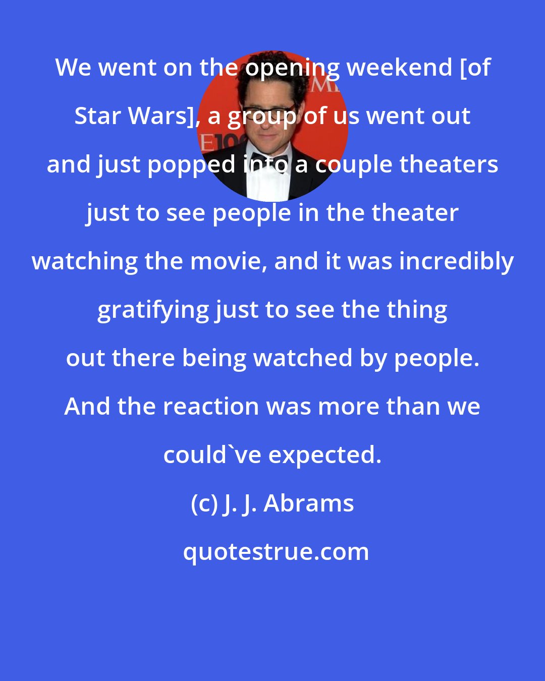 J. J. Abrams: We went on the opening weekend [of Star Wars], a group of us went out and just popped into a couple theaters just to see people in the theater watching the movie, and it was incredibly gratifying just to see the thing out there being watched by people. And the reaction was more than we could've expected.