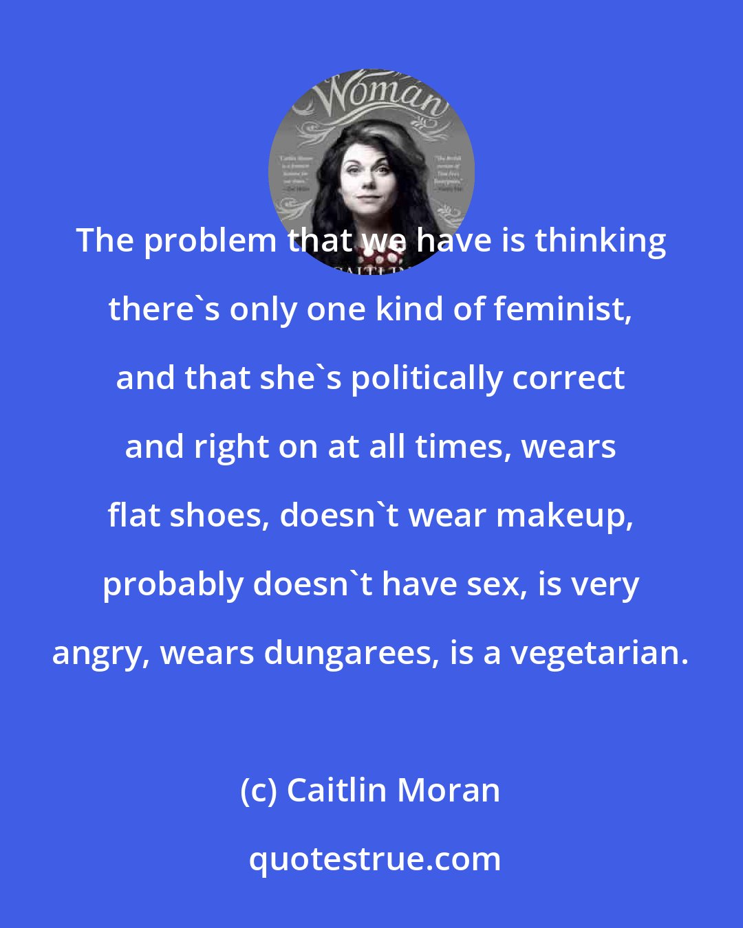 Caitlin Moran: The problem that we have is thinking there's only one kind of feminist, and that she's politically correct and right on at all times, wears flat shoes, doesn't wear makeup, probably doesn't have sex, is very angry, wears dungarees, is a vegetarian.