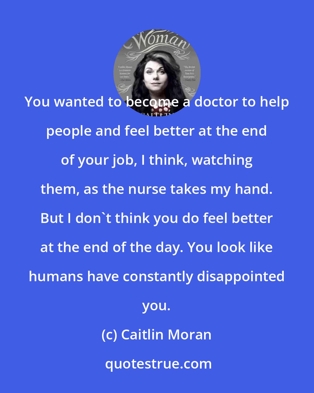 Caitlin Moran: You wanted to become a doctor to help people and feel better at the end of your job, I think, watching them, as the nurse takes my hand. But I don't think you do feel better at the end of the day. You look like humans have constantly disappointed you.