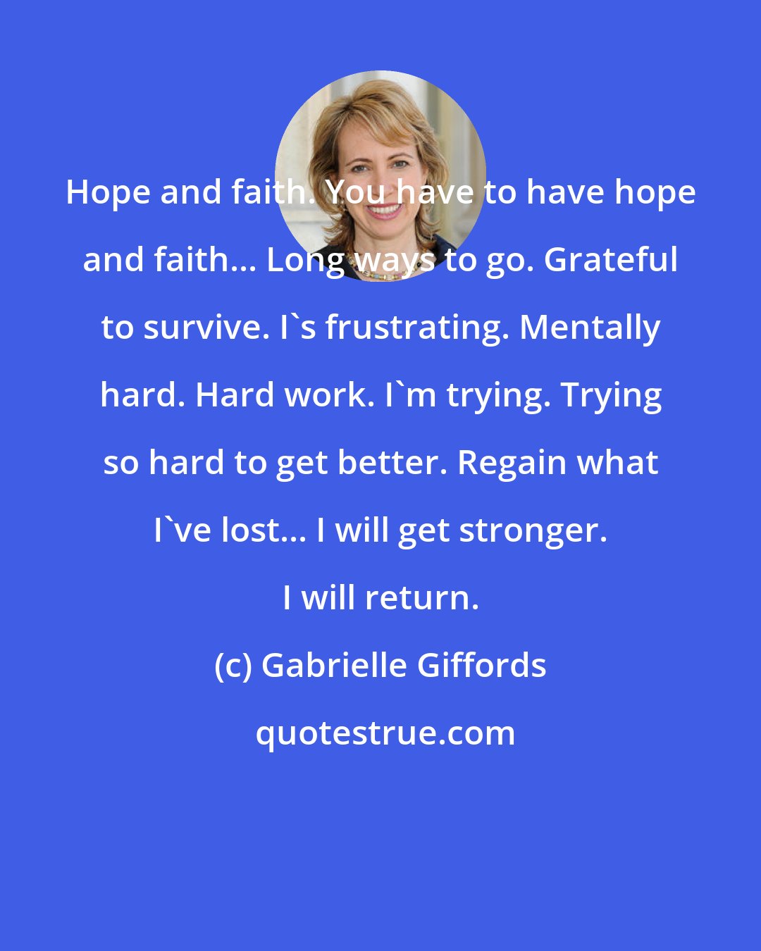 Gabrielle Giffords: Hope and faith. You have to have hope and faith... Long ways to go. Grateful to survive. I's frustrating. Mentally hard. Hard work. I'm trying. Trying so hard to get better. Regain what I've lost... I will get stronger. I will return.