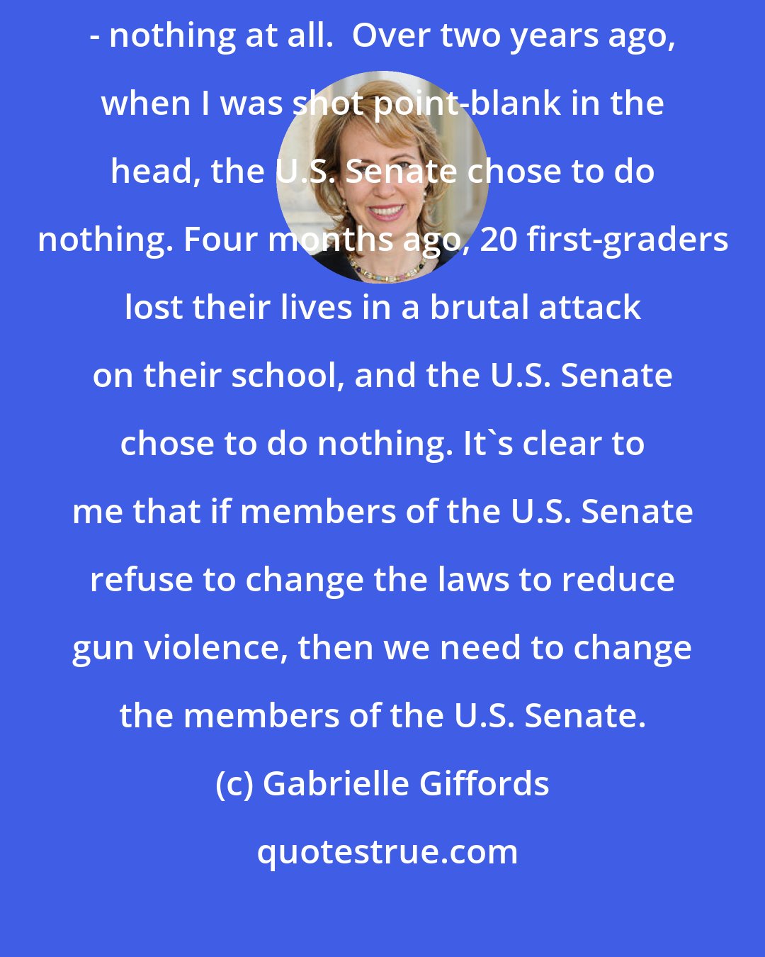 Gabrielle Giffords: Moments ago, the U.S. Senate decided to do the unthinkable about gun violence - nothing at all.  Over two years ago, when I was shot point-blank in the head, the U.S. Senate chose to do nothing. Four months ago, 20 first-graders lost their lives in a brutal attack on their school, and the U.S. Senate chose to do nothing. It's clear to me that if members of the U.S. Senate refuse to change the laws to reduce gun violence, then we need to change the members of the U.S. Senate.