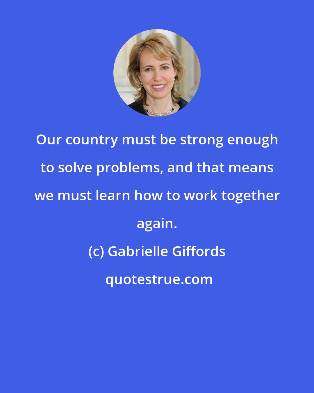 Gabrielle Giffords: Our country must be strong enough to solve problems, and that means we must learn how to work together again.