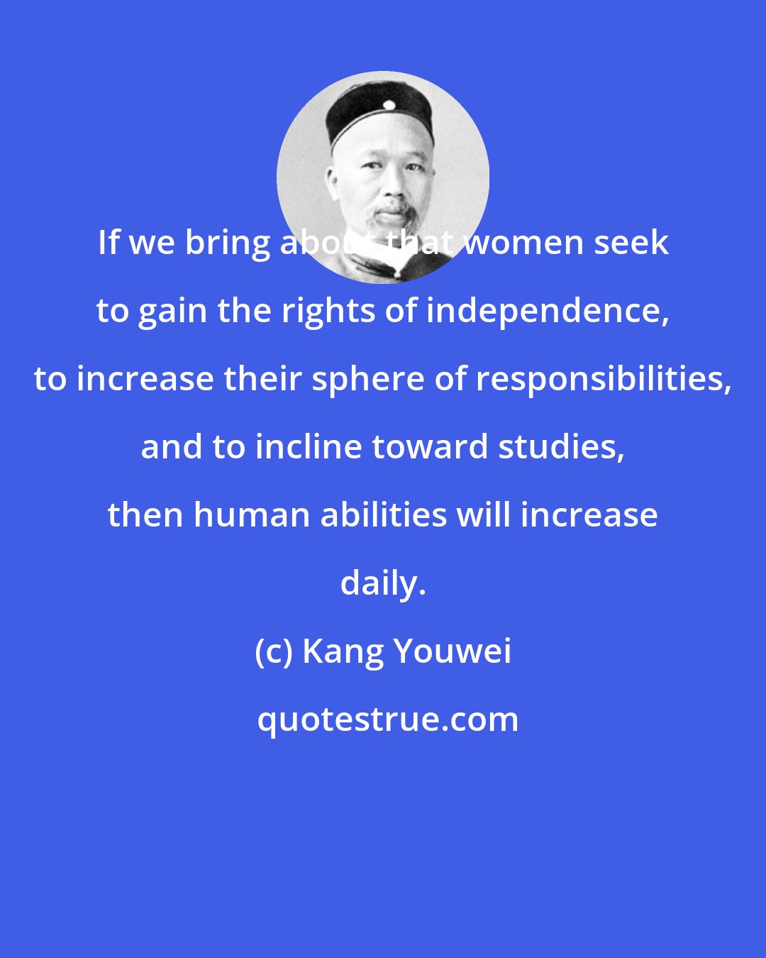 Kang Youwei: If we bring about that women seek to gain the rights of independence, to increase their sphere of responsibilities, and to incline toward studies, then human abilities will increase daily.