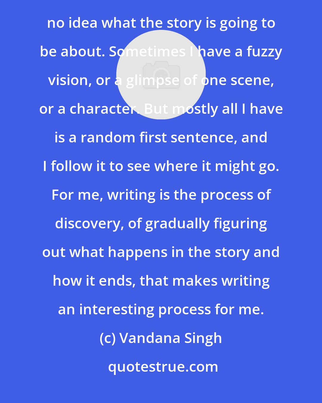 Vandana Singh: Perhaps if there is anything remotely interesting about my writing style, it is this: more often than not I have no idea what the story is going to be about. Sometimes I have a fuzzy vision, or a glimpse of one scene, or a character. But mostly all I have is a random first sentence, and I follow it to see where it might go. For me, writing is the process of discovery, of gradually figuring out what happens in the story and how it ends, that makes writing an interesting process for me.