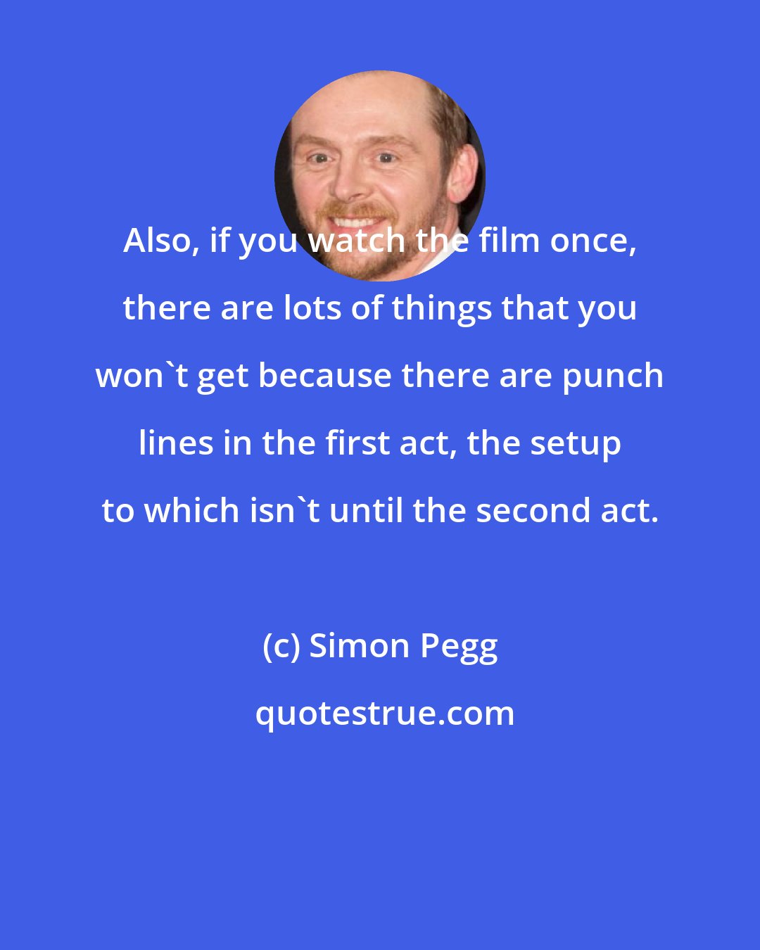 Simon Pegg: Also, if you watch the film once, there are lots of things that you won't get because there are punch lines in the first act, the setup to which isn't until the second act.