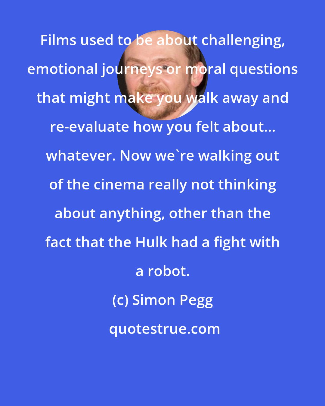 Simon Pegg: Films used to be about challenging, emotional journeys or moral questions that might make you walk away and re-evaluate how you felt about... whatever. Now we're walking out of the cinema really not thinking about anything, other than the fact that the Hulk had a fight with a robot.