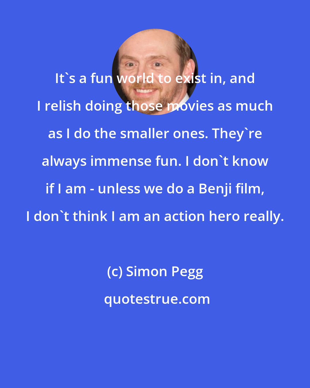 Simon Pegg: It's a fun world to exist in, and I relish doing those movies as much as I do the smaller ones. They're always immense fun. I don't know if I am - unless we do a Benji film, I don't think I am an action hero really.