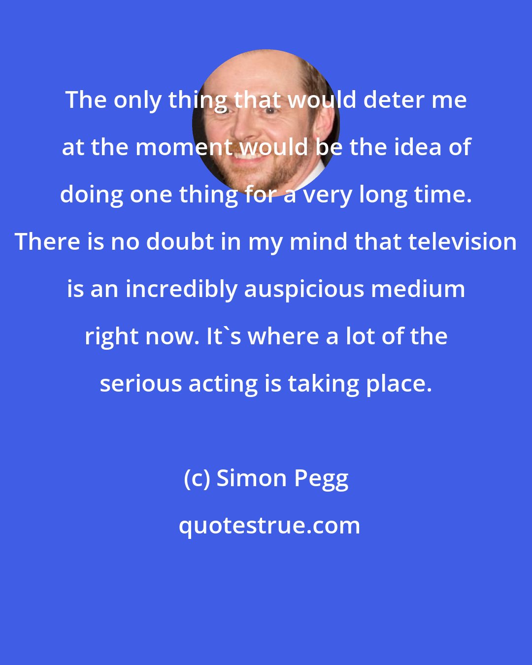 Simon Pegg: The only thing that would deter me at the moment would be the idea of doing one thing for a very long time. There is no doubt in my mind that television is an incredibly auspicious medium right now. It's where a lot of the serious acting is taking place.