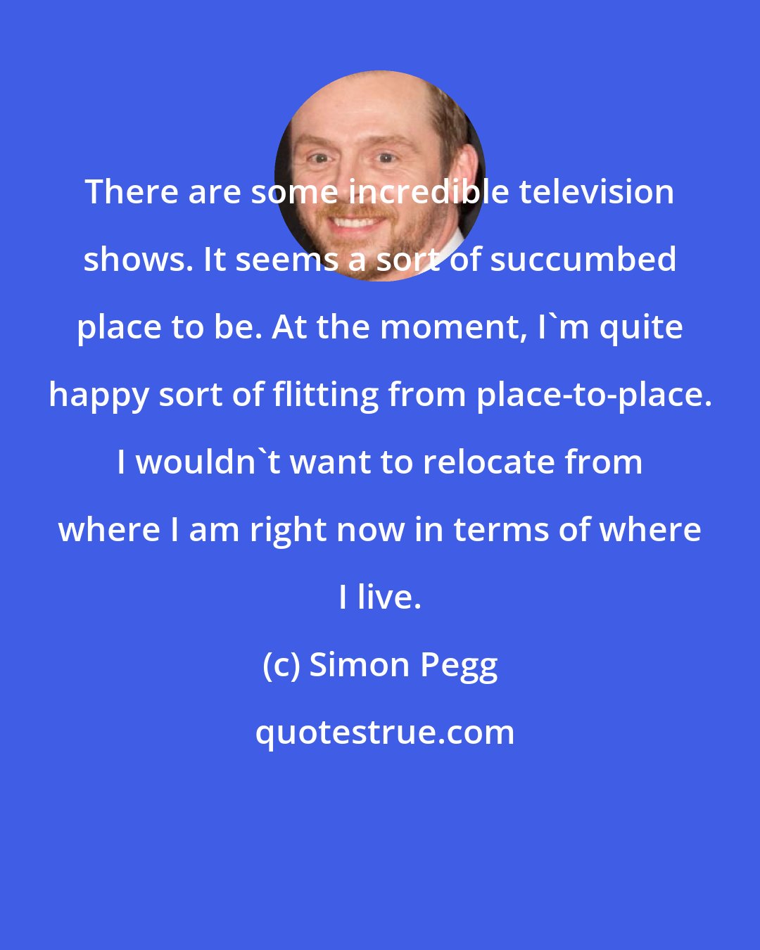 Simon Pegg: There are some incredible television shows. It seems a sort of succumbed place to be. At the moment, I'm quite happy sort of flitting from place-to-place. I wouldn't want to relocate from where I am right now in terms of where I live.