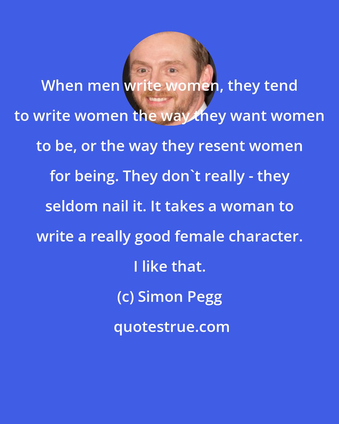 Simon Pegg: When men write women, they tend to write women the way they want women to be, or the way they resent women for being. They don't really - they seldom nail it. It takes a woman to write a really good female character. I like that.