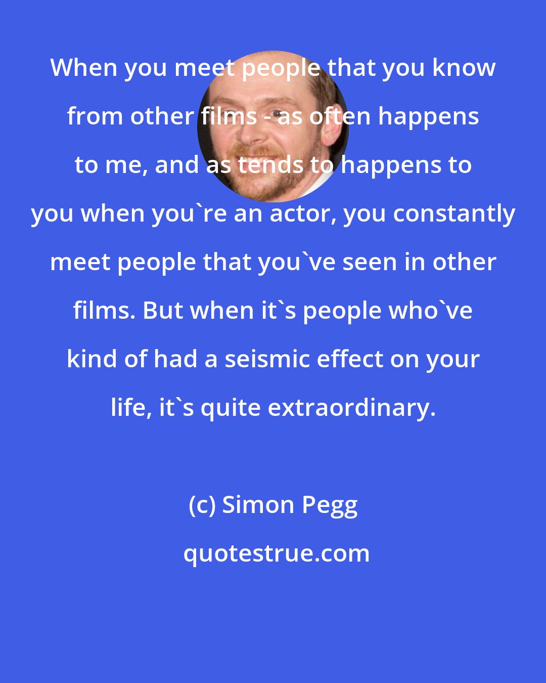 Simon Pegg: When you meet people that you know from other films - as often happens to me, and as tends to happens to you when you're an actor, you constantly meet people that you've seen in other films. But when it's people who've kind of had a seismic effect on your life, it's quite extraordinary.