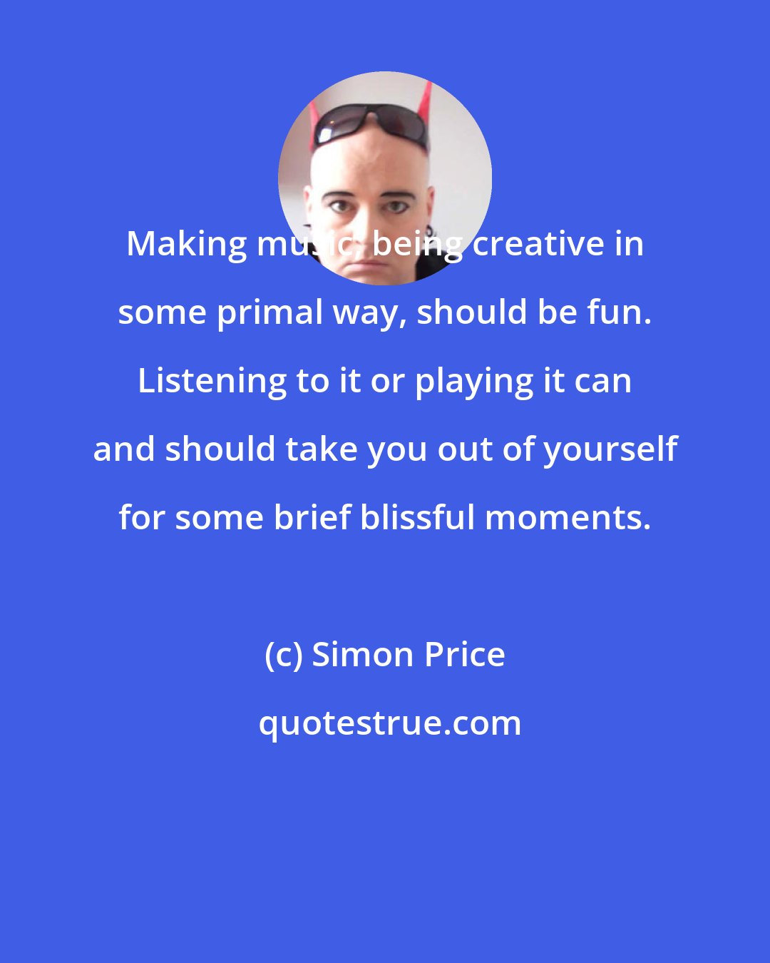 Simon Price: Making music, being creative in some primal way, should be fun. Listening to it or playing it can and should take you out of yourself for some brief blissful moments.