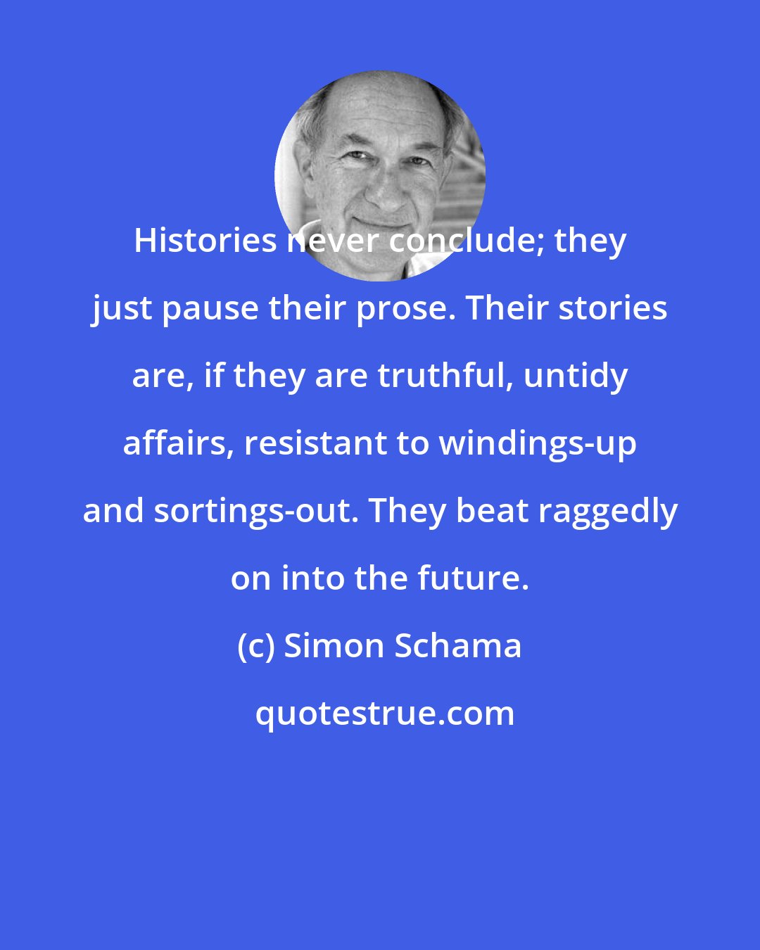 Simon Schama: Histories never conclude; they just pause their prose. Their stories are, if they are truthful, untidy affairs, resistant to windings-up and sortings-out. They beat raggedly on into the future.