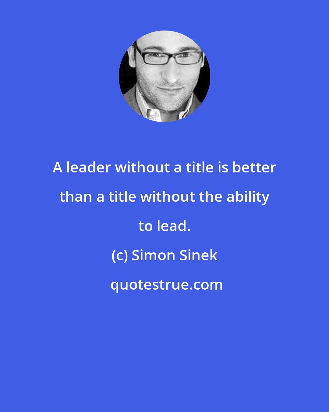 Simon Sinek: A leader without a title is better than a title without the ability to lead.