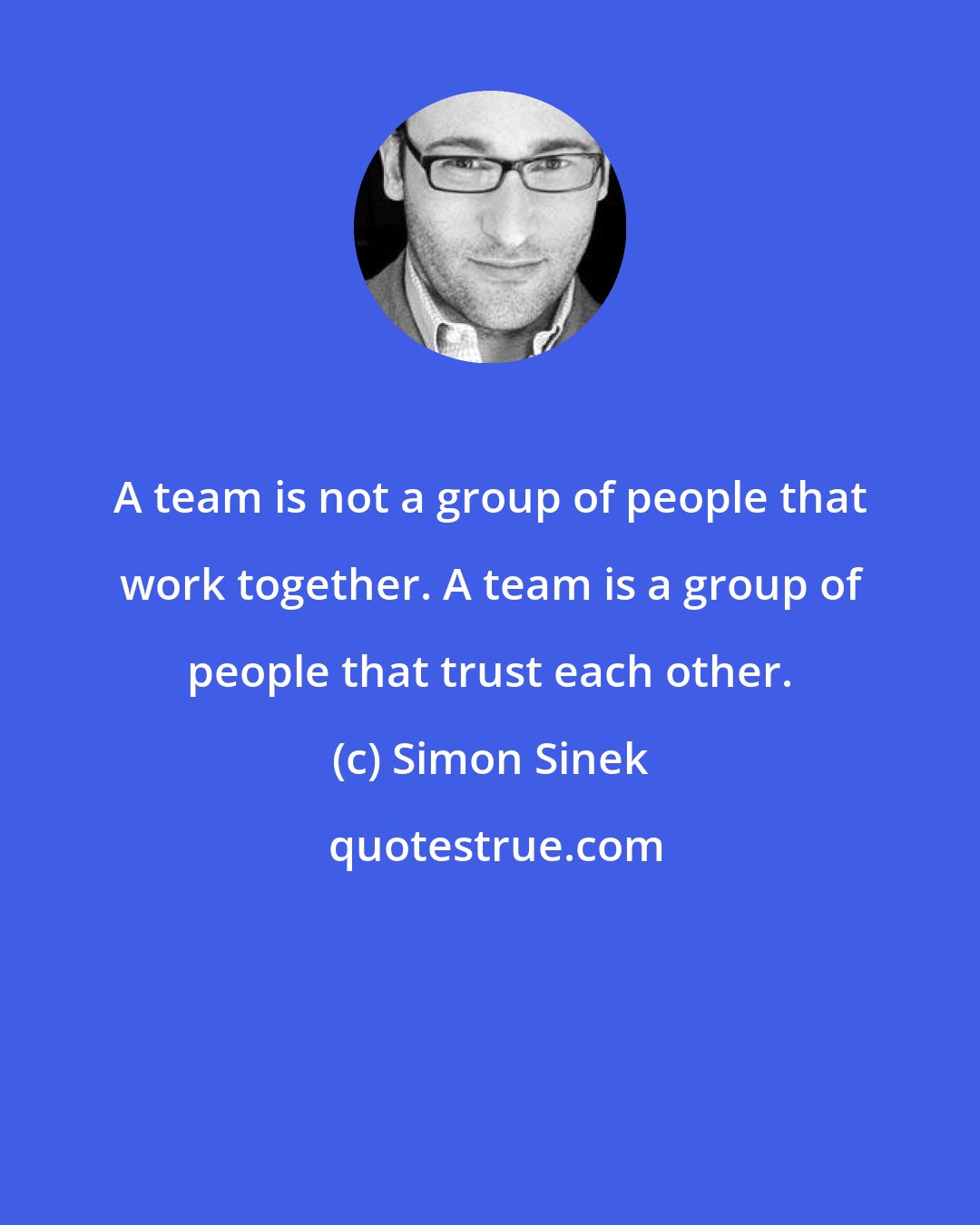 Simon Sinek: A team is not a group of people that work together. A team is a group of people that trust each other.