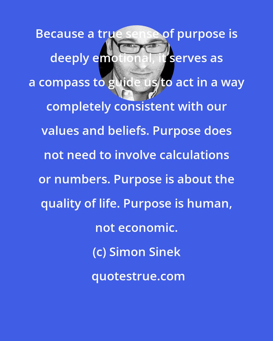 Simon Sinek: Because a true sense of purpose is deeply emotional, it serves as a compass to guide us to act in a way completely consistent with our values and beliefs. Purpose does not need to involve calculations or numbers. Purpose is about the quality of life. Purpose is human, not economic.
