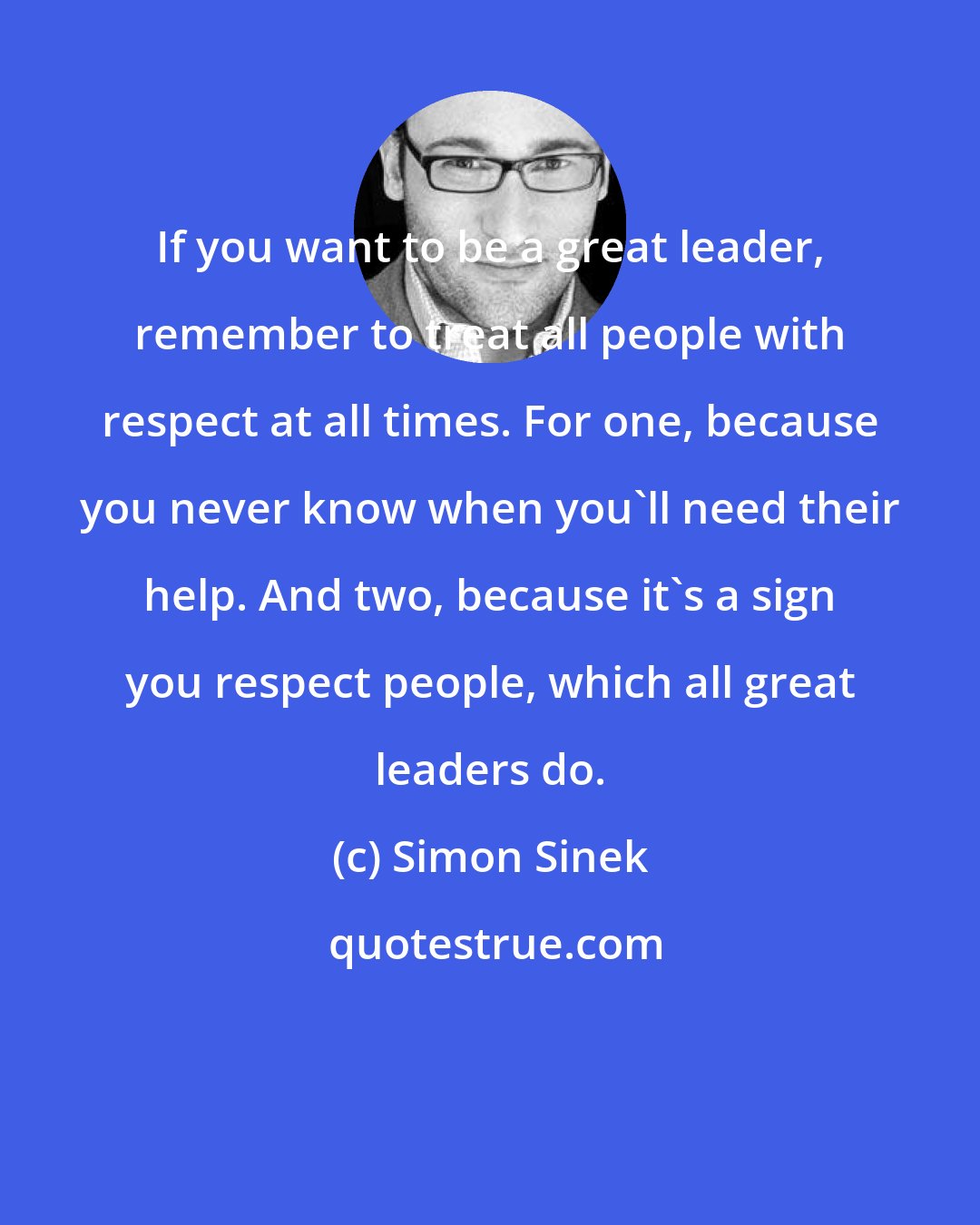 Simon Sinek: If you want to be a great leader, remember to treat all people with respect at all times. For one, because you never know when you'll need their help. And two, because it's a sign you respect people, which all great leaders do.