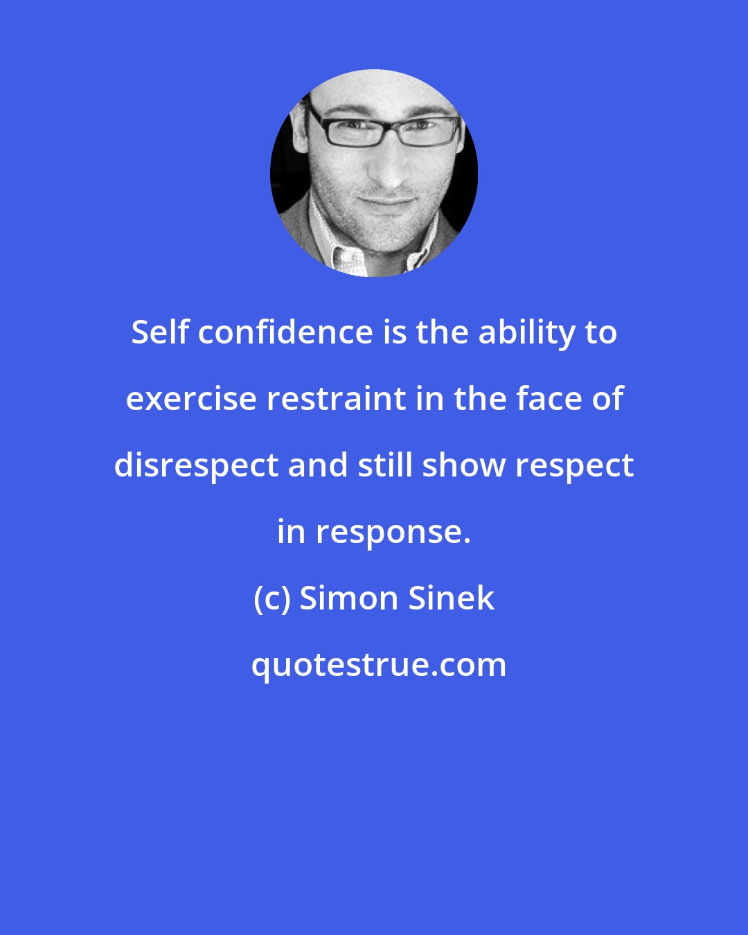 Simon Sinek: Self confidence is the ability to exercise restraint in the face of disrespect and still show respect in response.