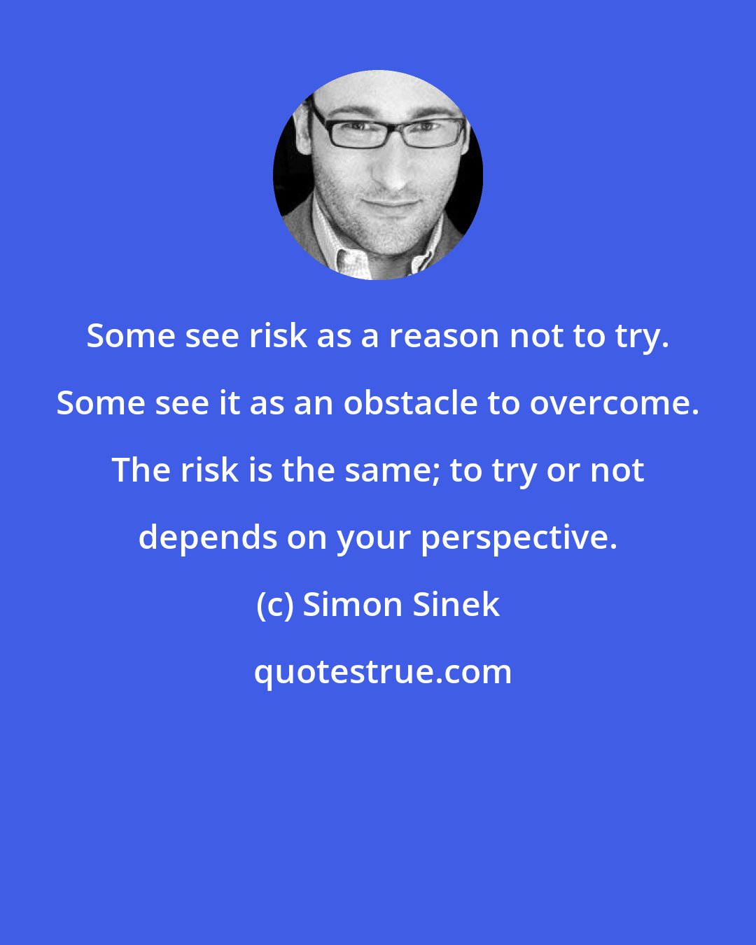 Simon Sinek: Some see risk as a reason not to try. Some see it as an obstacle to overcome. The risk is the same; to try or not depends on your perspective.