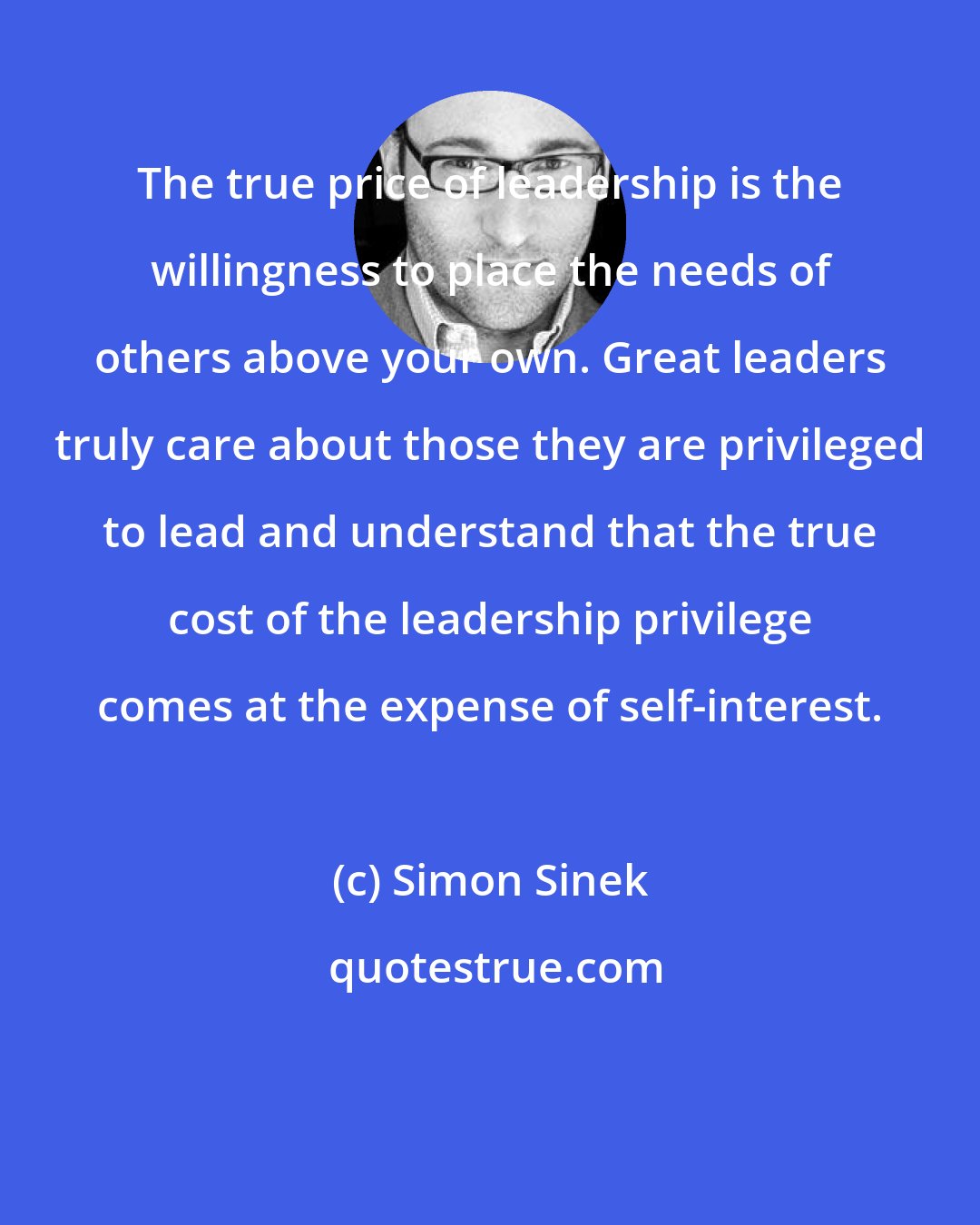 Simon Sinek: The true price of leadership is the willingness to place the needs of others above your own. Great leaders truly care about those they are privileged to lead and understand that the true cost of the leadership privilege comes at the expense of self-interest.