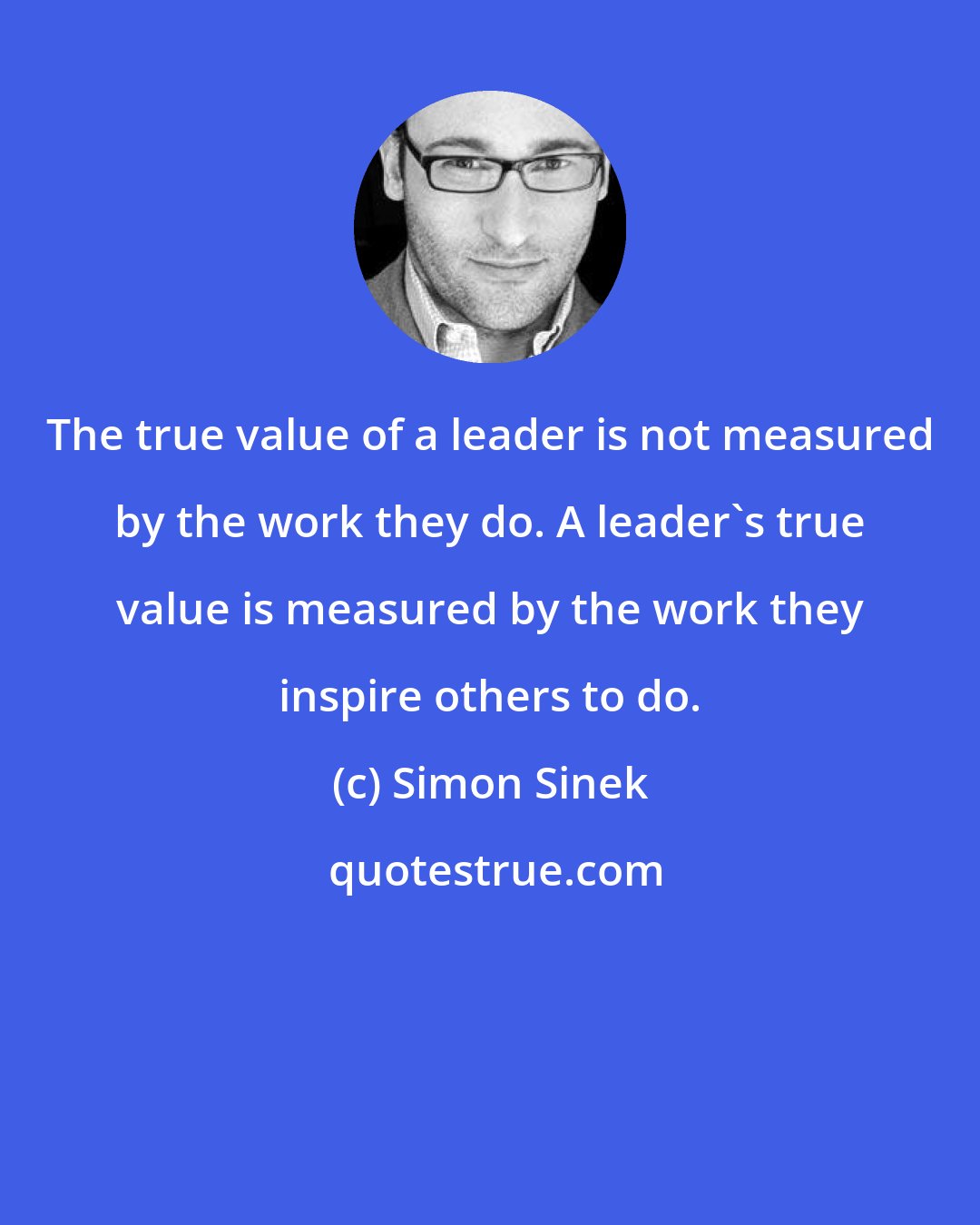 Simon Sinek: The true value of a leader is not measured by the work they do. A leader's true value is measured by the work they inspire others to do.