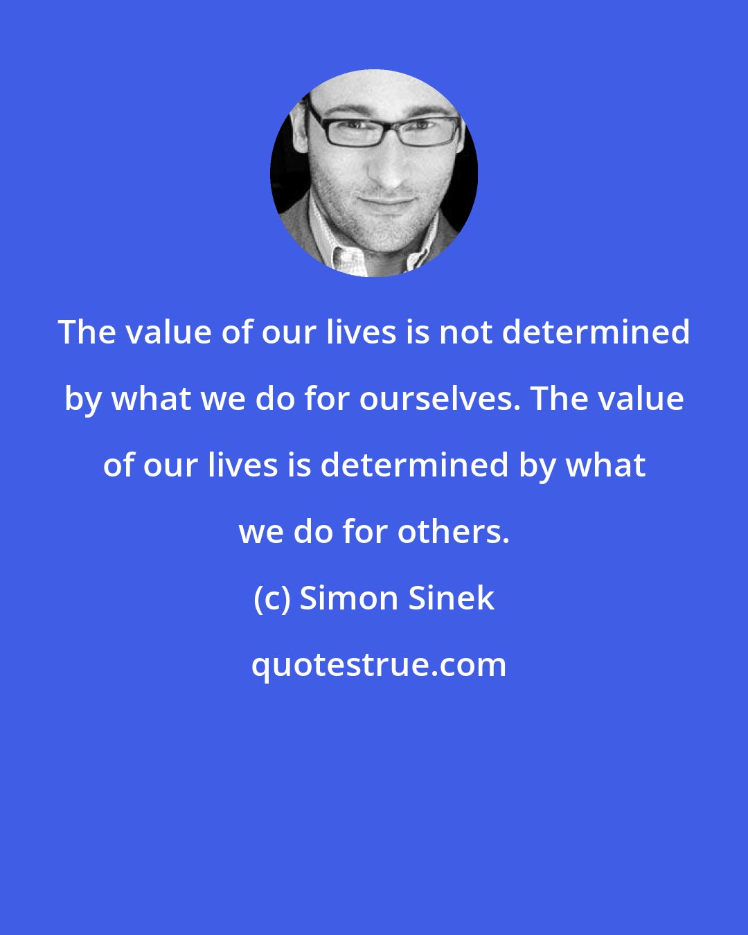 Simon Sinek: The value of our lives is not determined by what we do for ourselves. The value of our lives is determined by what we do for others.