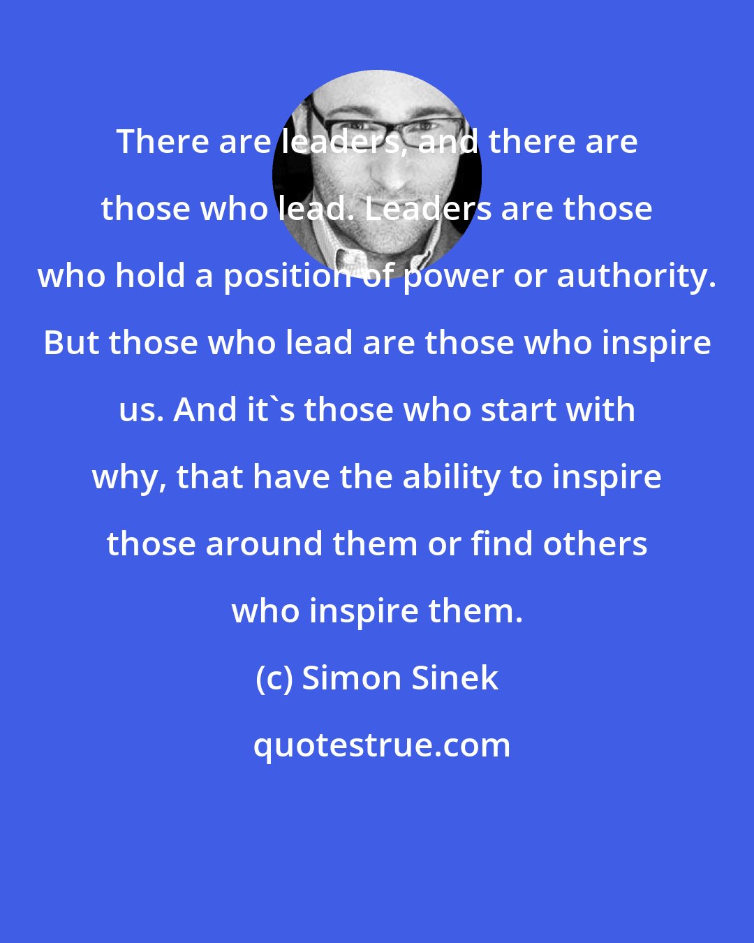 Simon Sinek: There are leaders, and there are those who lead. Leaders are those who hold a position of power or authority. But those who lead are those who inspire us. And it's those who start with why, that have the ability to inspire those around them or find others who inspire them.