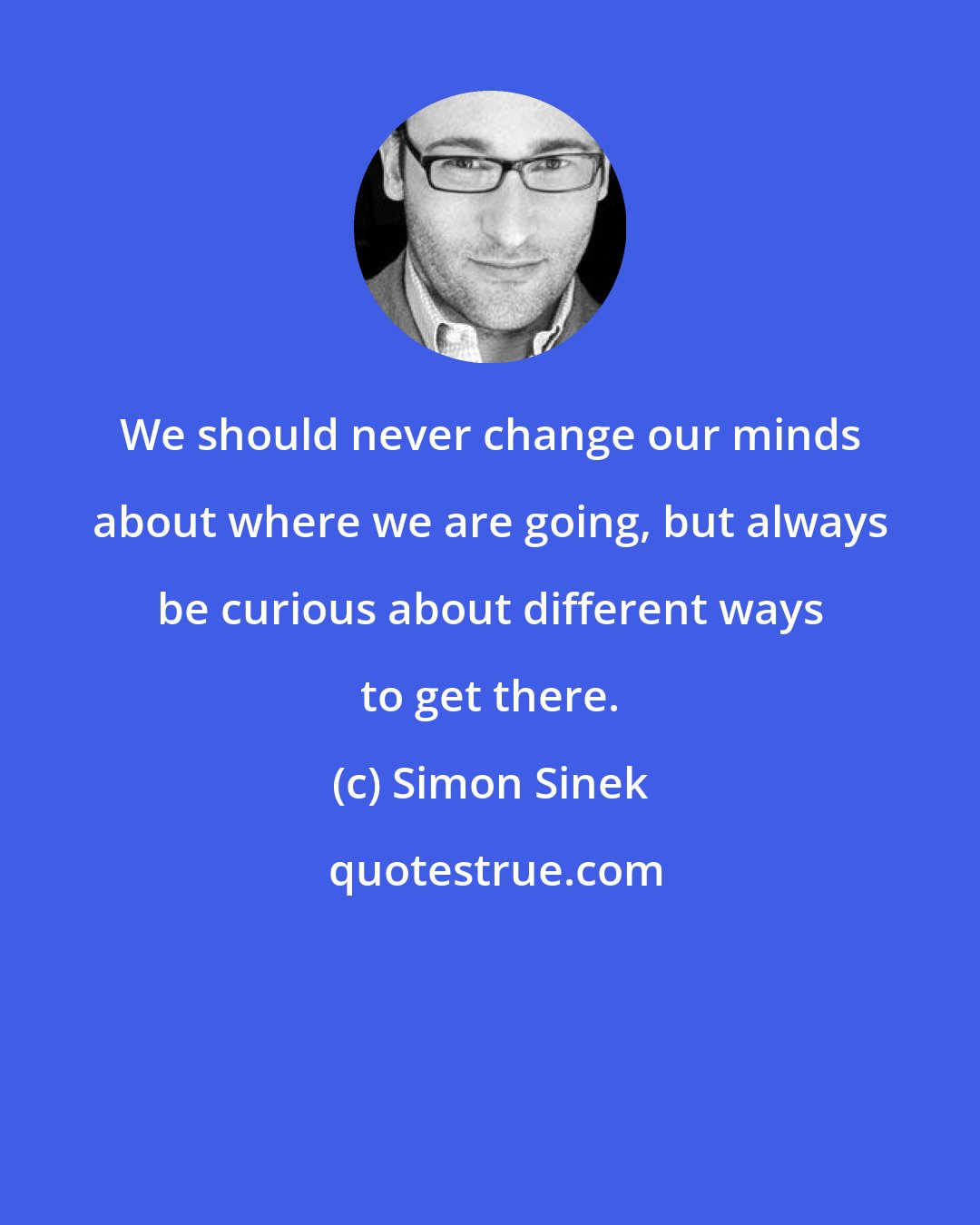 Simon Sinek: We should never change our minds about where we are going, but always be curious about different ways to get there.