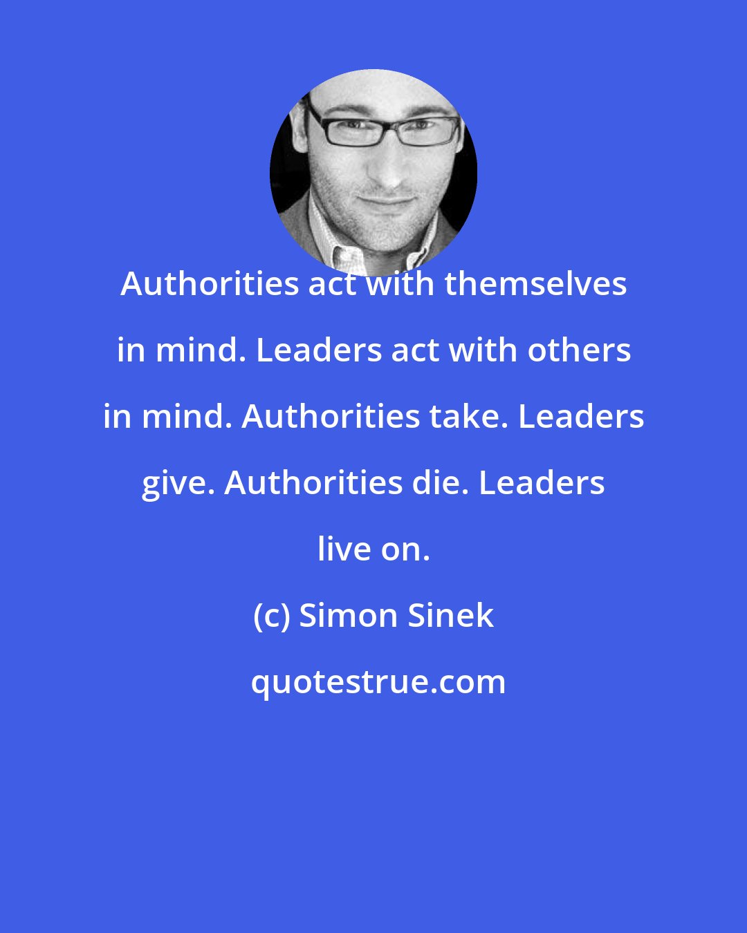 Simon Sinek: Authorities act with themselves in mind. Leaders act with others in mind. Authorities take. Leaders give. Authorities die. Leaders live on.